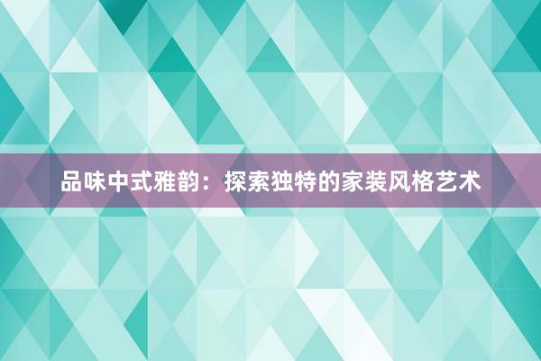 品味中式雅韵：探索独特的家装风格艺术